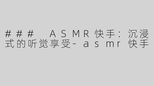 ### ASMR快手：沉浸式的听觉享受-asmr快手