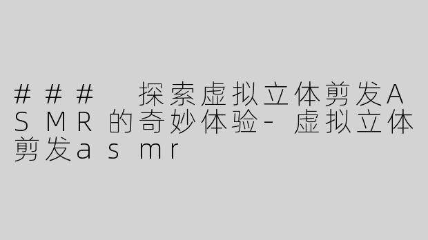 ### 探索虚拟立体剪发ASMR的奇妙体验-虚拟立体剪发asmr