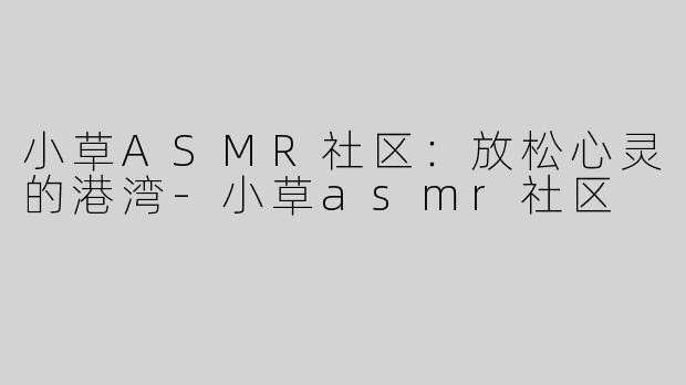 小草ASMR社区：放松心灵的港湾-小草asmr社区
