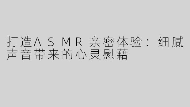 打造ASMR亲密体验：细腻声音带来的心灵慰藉