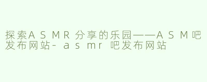探索ASMR分享的乐园——ASM吧发布网站