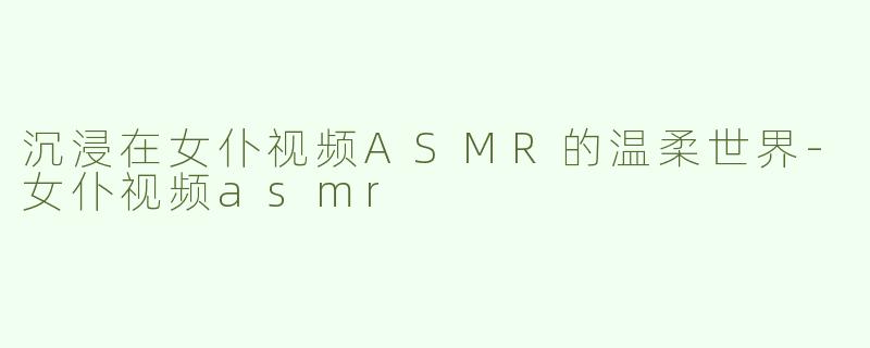 沉浸在女仆视频ASMR的温柔世界-女仆视频asmr