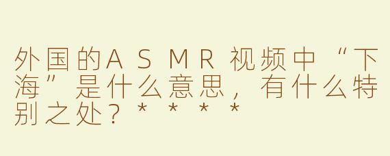 外国的ASMR视频中“下海”是什么意思，有什么特别之处？****