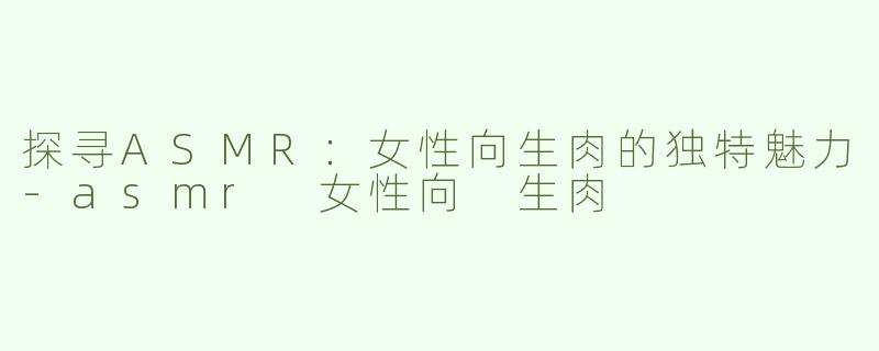 探寻ASMR：女性向生肉的独特魅力-asmr 女性向 生肉