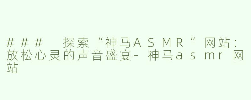 ### 探索“神马ASMR”网站：放松心灵的声音盛宴-神马asmr网站
