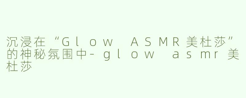 沉浸在“Glow ASMR美杜莎”的神秘氛围中-glow asmr美杜莎