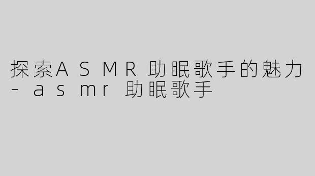 探索ASMR助眠歌手的魅力-asmr助眠歌手