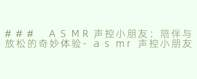 ### ASMR声控小朋友：陪伴与放松的奇妙体验-asmr声控小朋友