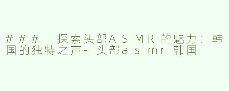 ### 探索头部ASMR的魅力：韩国的独特之声-头部asmr韩国