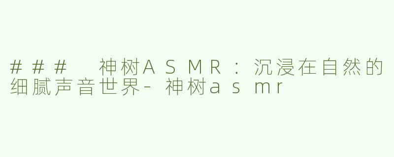 ### 神树ASMR：沉浸在自然的细腻声音世界-神树asmr
