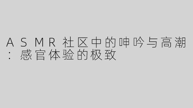 ASMR社区中的呻吟与高潮：感官体验的极致