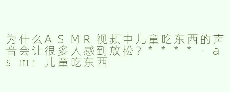 为什么ASMR视频中儿童吃东西的声音会让很多人感到放松？****