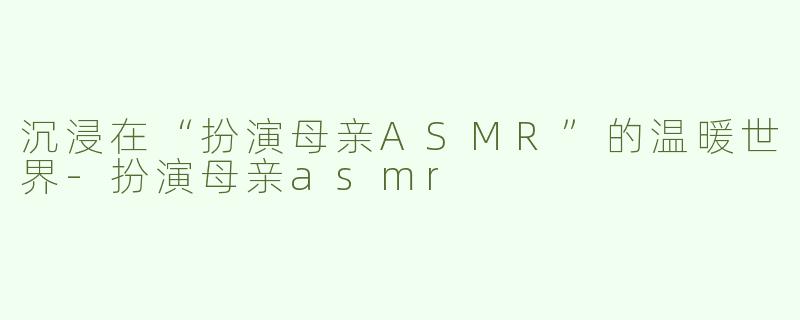 沉浸在“扮演母亲ASMR”的温暖世界-扮演母亲asmr