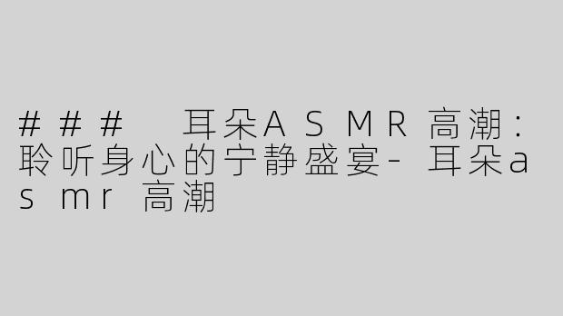 ### 耳朵ASMR高潮：聆听身心的宁静盛宴-耳朵asmr高潮