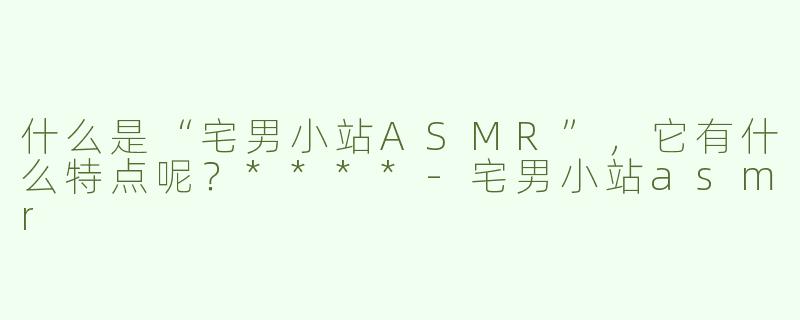 什么是“宅男小站ASMR”，它有什么特点呢？****-宅男小站asmr