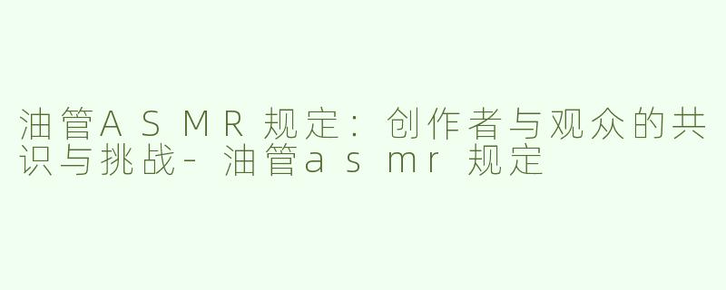 油管ASMR规定：创作者与观众的共识与挑战-油管asmr规定