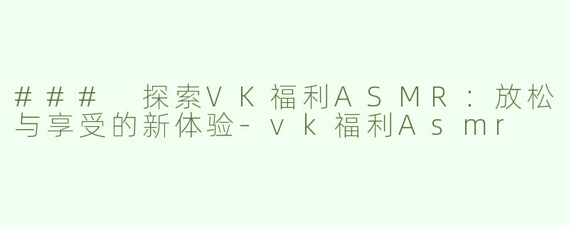 ### 探索VK福利ASMR：放松与享受的新体验-vk福利Asmr