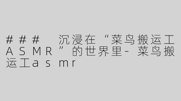 ### 沉浸在“菜鸟搬运工ASMR”的世界里-菜鸟搬运工asmr