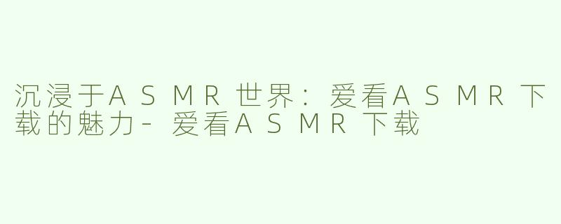 沉浸于ASMR世界：爱看ASMR下载的魅力