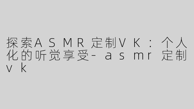 探索ASMR定制VK：个人化的听觉享受-asmr定制vk