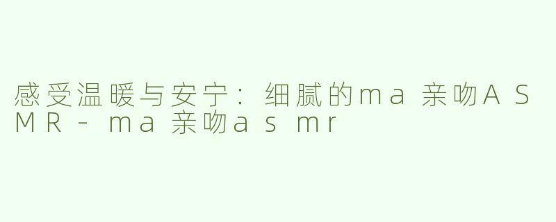 感受温暖与安宁：细腻的ma亲吻ASMR