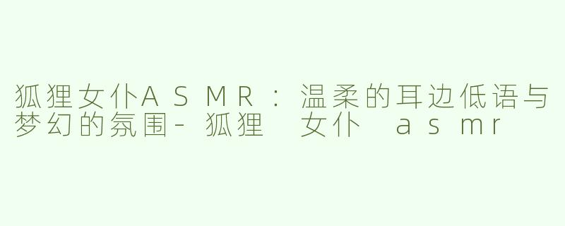 狐狸女仆ASMR：温柔的耳边低语与梦幻的氛围