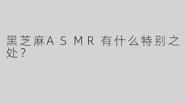 黑芝麻ASMR有什么特别之处？  
