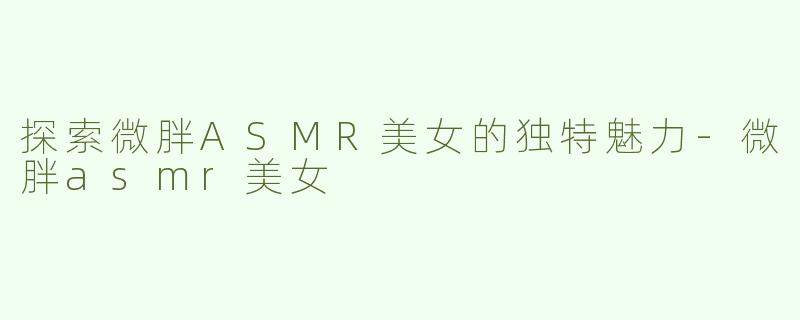 探索微胖ASMR美女的独特魅力-微胖asmr美女