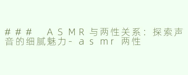 ### ASMR与两性关系：探索声音的细腻魅力-asmr两性