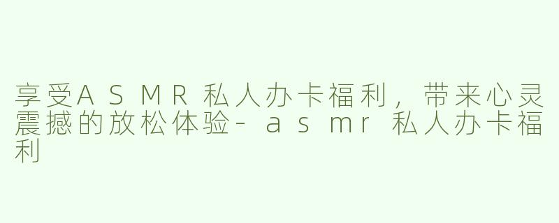 享受ASMR私人办卡福利，带来心灵震撼的放松体验-asmr私人办卡福利