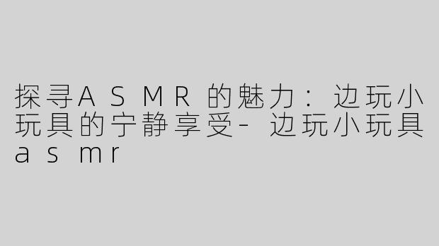 探寻ASMR的魅力：边玩小玩具的宁静享受-边玩小玩具asmr