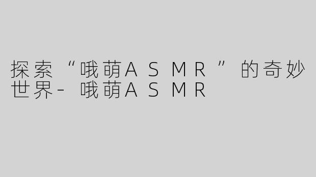 探索“哦萌ASMR”的奇妙世界-哦萌ASMR