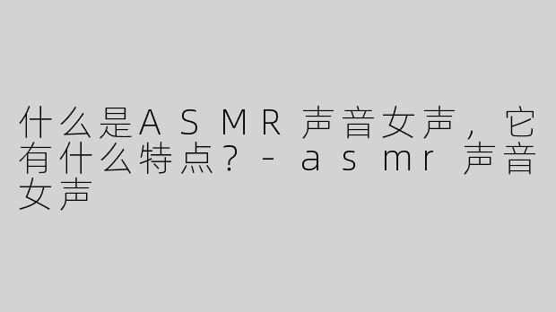 什么是ASMR声音女声，它有什么特点？