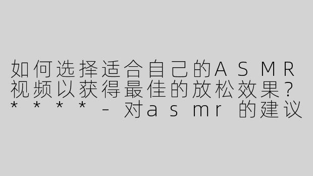 如何选择适合自己的ASMR视频以获得最佳的放松效果？****
