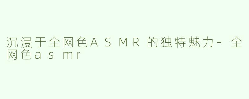 沉浸于全网色ASMR的独特魅力