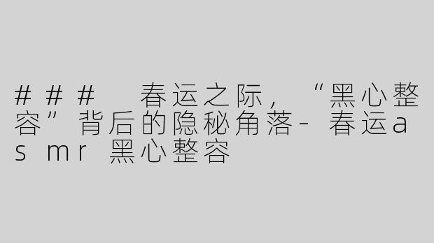 ### 春运之际，“黑心整容”背后的隐秘角落-春运asmr黑心整容