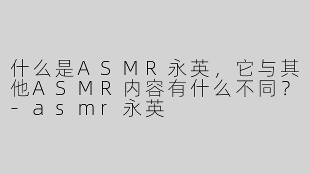 什么是ASMR永英，它与其他ASMR内容有什么不同？