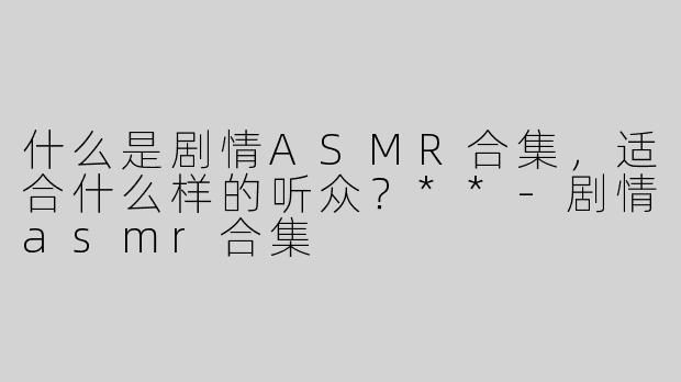 什么是剧情ASMR合集，适合什么样的听众？**