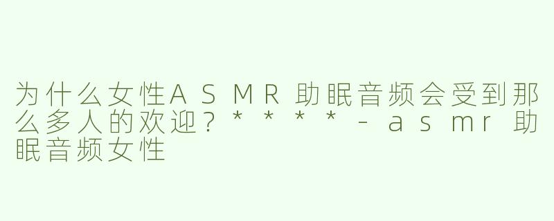 为什么女性ASMR助眠音频会受到那么多人的欢迎？****