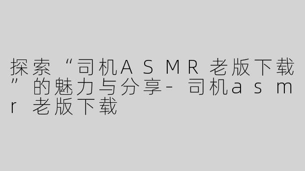 探索“司机ASMR老版下载”的魅力与分享-司机asmr老版下载