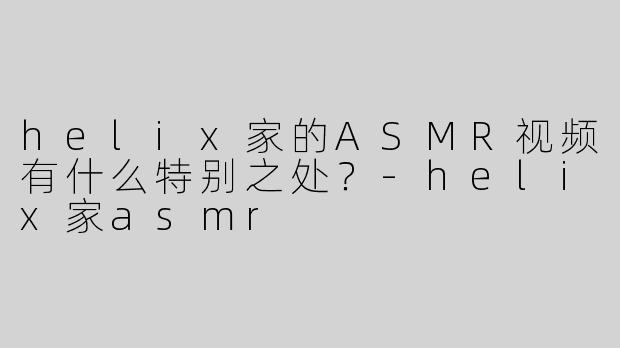 helix家的ASMR视频有什么特别之处？