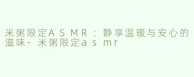 米粥限定ASMR：静享温暖与安心的滋味-米粥限定asmr