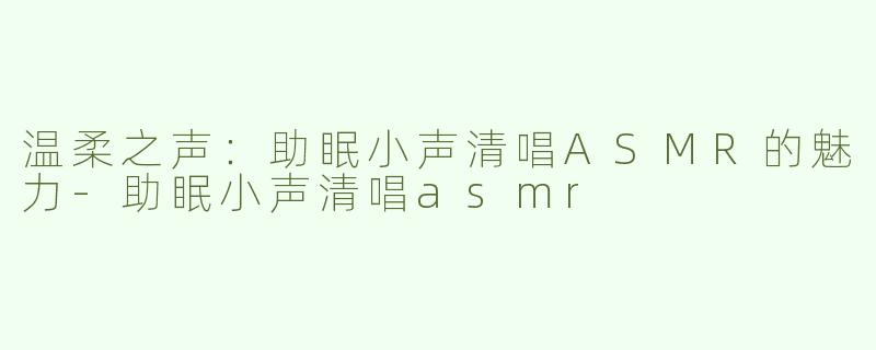 温柔之声：助眠小声清唱ASMR的魅力-助眠小声清唱asmr