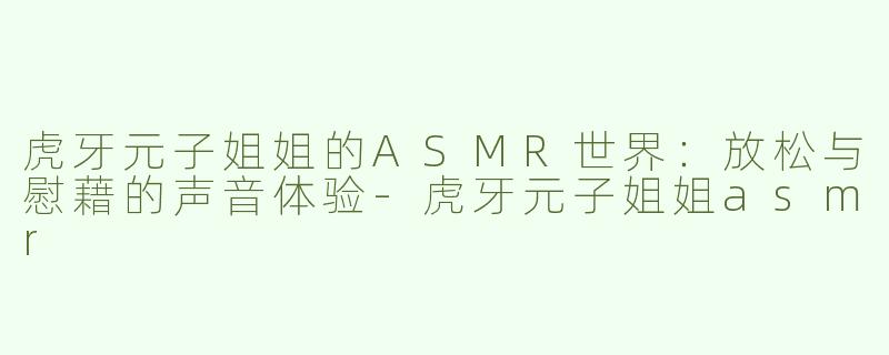 虎牙元子姐姐的ASMR世界：放松与慰藉的声音体验