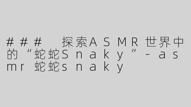 ### 探索ASMR世界中的“蛇蛇Snaky”-asmr蛇蛇snaky