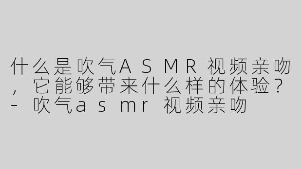 什么是吹气ASMR视频亲吻，它能够带来什么样的体验？