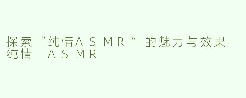探索“纯情ASMR”的魅力与效果-纯情 ASMR