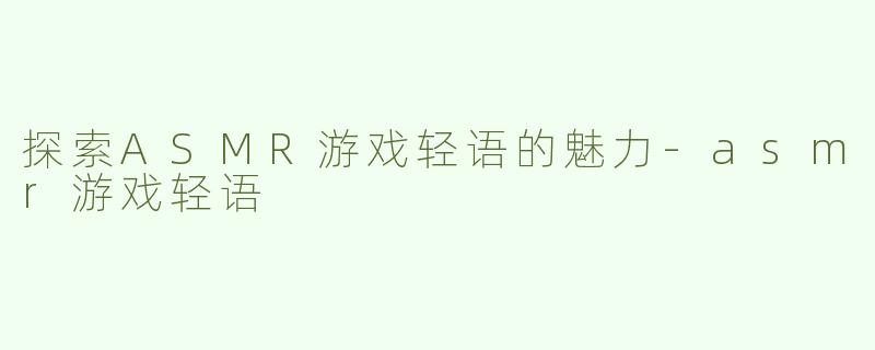 探索ASMR游戏轻语的魅力-asmr游戏轻语