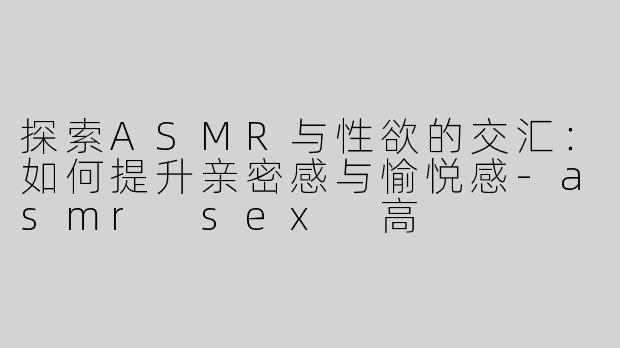 探索ASMR与性欲的交汇：如何提升亲密感与愉悦感-asmr sex 高