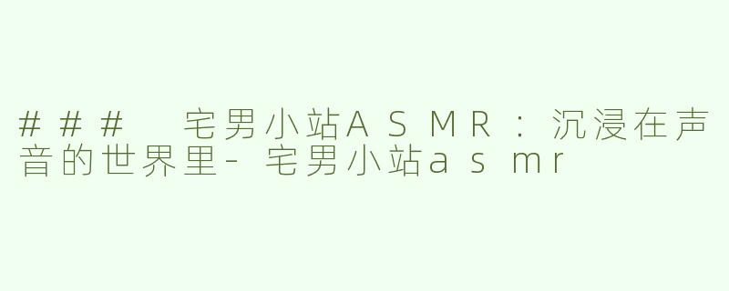 ### 宅男小站ASMR：沉浸在声音的世界里-宅男小站asmr
